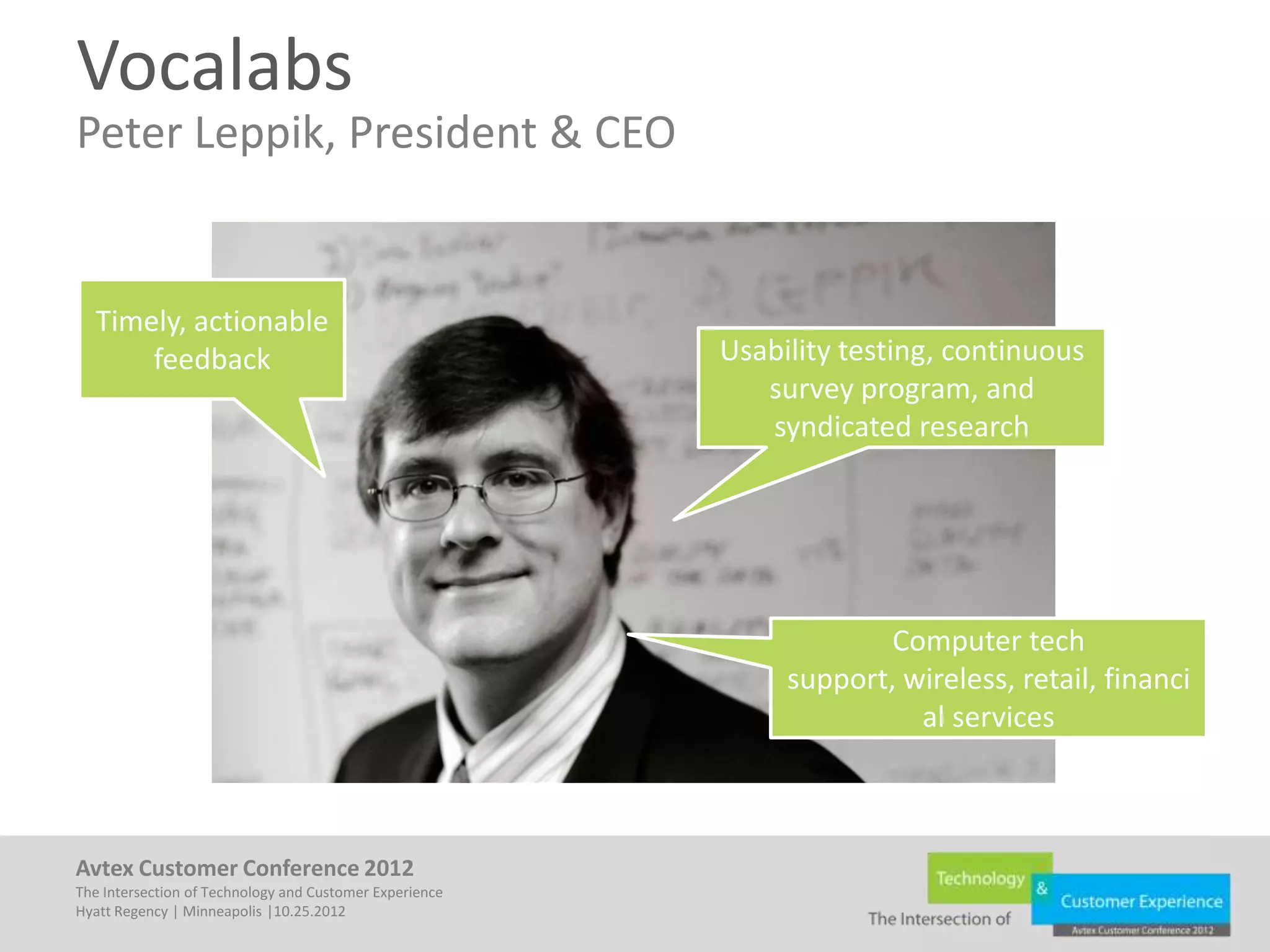 Vocalabs
Peter Leppik, President & CEO


  Timely, actionable
      feedback                                           Usability testing, continuous
                                                            survey program, and
                                                            syndicated research




                                                                      Computer tech
                                                              support, wireless, retail, financi
                                                                        al services



Avtex Customer Conference 2012
The Intersection of Technology and Customer Experience
Hyatt Regency | Minneapolis |10.25.2012
 