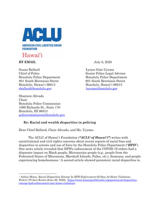 BY EMAIL July 6, 2020
Susan Ballard
Chief of Police
Honolulu Police Department
801 South Beretania Street
Honolulu, Hawaiʻi 96813
sballard@honolulu.gov
Shannon Alivado
Chair
Honolulu Police Commission
1060 Richards St., Suite 170
Honolulu, HI 96813
policecommission@honolulu.gov
Lynne Goto Uyema
Senior Police Legal Advisor
Honolulu Police Department
801 South Beretania Street
Honolulu, Hawaiʻi 96813
luyema@honolulu.gov
Re: Racial and wealth disparities in policing
Dear Chief Ballard, Chair Alivado, and Ms. Uyema:
The ACLU of Hawaiʻi Foundation (“ACLU of Hawaiʻi”) writes with
constitutional and civil rights concerns about recent reports of racial bias and
disparities in arrests and use of force by the Honolulu Police Department (“HPD”).
One news article revealed that HPD’s enforcement of the COVID-19 orders had a
disparate impact on Black people, Micronesian people (e.g., people from the
Federated States of Micronesia, Marshall Islands, Palau, etc.), Samoans, and people
experiencing homelessness.1 A second article showed persistent racial disparities in
1 Ashley Mizuo, Racial Disparities Emerge In HPD Enforcement Of Stay-At-Home Violations,
HAWAIʻI PUBLIC RADIO (June 29, 2020), https://www.hawaiipublicradio.org/post/racial-disparities-
emerge-hpd-enforcement-stay-home-violations.
 