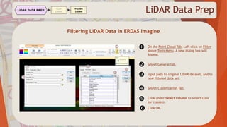 LiDAR Data Prep
Filtering LiDAR Data in ERDAS Imagine

On the Point Cloud Tab, Left click on Filter
above Tools Menu. A new dialog box will
Appear.

Select General tab.
 Input path to original LiDAR dataset, and to
new filtered data set.
 Select Classification Tab.
Click under Select column to select class
(or classes).
 Click OK.
 