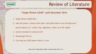 Review of Literature
“Single Photon LiDAR” xyHt December 2016
1. Single Photon LIDAR (SPL)
2. Uses less power, collects more data, uses green lasers to see through semi-
porous objects (i.e. clouds, fog, vegetation, water up to 40’ depth)
3. Can be mounted on small aircraft
4. Wavelength 532 nm
5. Can map up to 300 square miles in 1 hour
Lidtka, Kevin “Single-Photon LIDAR.” xyHt December 2016: 16-21
 