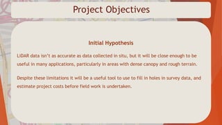 Project Objectives
Initial Hypothesis
LiDAR data isn’t as accurate as data collected in situ, but it will be close enough to be
useful in many applications, particularly in areas with dense canopy and rough terrain.
Despite these limitations it will be a useful tool to use to fill in holes in survey data, and
estimate project costs before field work is undertaken.
 