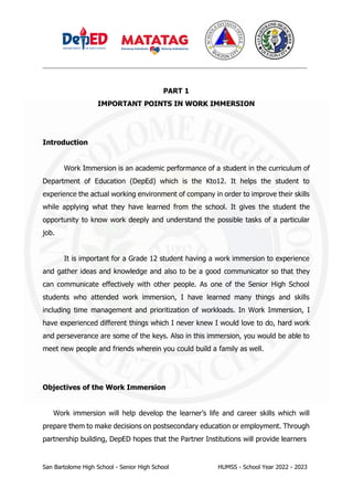 _________________________________________________________________________________
San Bartolome High School - Senior High School HUMSS - School Year 2022 - 2023
PART 1
IMPORTANT POINTS IN WORK IMMERSION
Introduction
Work Immersion is an academic performance of a student in the curriculum of
Department of Education (DepEd) which is the Kto12. It helps the student to
experience the actual working environment of company in order to improve their skills
while applying what they have learned from the school. It gives the student the
opportunity to know work deeply and understand the possible tasks of a particular
job.
It is important for a Grade 12 student having a work immersion to experience
and gather ideas and knowledge and also to be a good communicator so that they
can communicate effectively with other people. As one of the Senior High School
students who attended work immersion, I have learned many things and skills
including time management and prioritization of workloads. In Work Immersion, I
have experienced different things which I never knew I would love to do, hard work
and perseverance are some of the keys. Also in this immersion, you would be able to
meet new people and friends wherein you could build a family as well.
Objectives of the Work Immersion
Work immersion will help develop the learner’s life and career skills which will
prepare them to make decisions on postsecondary education or employment. Through
partnership building, DepED hopes that the Partner Institutions will provide learners
 