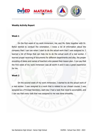 _________________________________________________________________________________
San Bartolome High School - Senior High School HUMSS - School Year 2022 - 2023
Weekly Activity Report
Week 1
On the first week of my work immersion, me, and Ms. Ester together with Dr.
Bohol started to conduct the orientation. I knew a lot of information about the
company that I can use when I start to do the actual work that I was assigned to. I
learned a lot of things that can help me to do the actual work of a real worker. I
learned proper receiving of documents for different departments and also, the proper
encoding of dates and names of teachers who passed their lesson plan. I can say that
the first week of my work immersion was all worth it and it was a great experience
for me.
Week 2
On the second week of my work immersion, I started to do the actual work of
a real worker. I was assigned to a work that is related to our chosen course. I was
assigned as a Principal Secretary, each day I had a task that need to accomplish, and
I can say that every task that was assigned to me was done smoothly.
 
