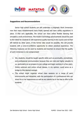 _________________________________________________________________________________
San Bartolome High School - Senior High School HUMSS - School Year 2022 - 2023
Suggestions and Recommendations
Senior high school students can still undertake a pragmatic Work Immersion
now that many establishments have finally opened and have safety regulations in
place. If that isn’t applicable, the school can have online flexible learning that
simulates a work environment. The modern technology advancements should be used
to the fullest for students to still experience quality learning in this course and not feel
left behind by other peers. If the former idea would be possible, this will provide
students with a once-in-a-lifetime opportunity to obtain practical experience. The
following measures can be used by students and teachers to ensure that the quality
of work immersion is not compromised:
• We, students, should be taught specific skills such as punctuality, promptness,
and professional communication because they are vital and highly valuable to
us, particularly as we prepare to join college and begin working in a few years.
Online webinars and online virtual classes, in my opinion, could serve as a
bridge to this desired concept.
• The school might organize virtual class sessions on a range of work
environments and industries, with the participation of a professional who can
share his or her experiences as well as any talents he or she has to offer to the
students.
 