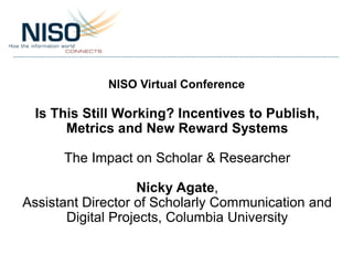 NISO Virtual Conference
Is This Still Working? Incentives to Publish,
Metrics and New Reward Systems
The Impact on Scholar & Researcher
Nicky Agate,
Assistant Director of Scholarly Communication and
Digital Projects, Columbia University
 