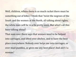 Well, children, where there is so much racket there must be
something out of kilter. I think that 'twixt the negroes of the
South and the women at the North, all talking about rights,
the white men will be in a fix pretty soon. But what's all this
here talking about?
That man over there says that women need to be helped
into carriages, and lifted over ditches, and to have the best
place everywhere. Nobody ever helps me into carriages, or
over mud-puddles, or gives me any best place! And ain't I a
woman?
 