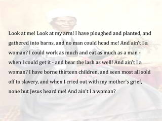 Look at me! Look at my arm! I have ploughed and planted, and
gathered into barns, and no man could head me! And ain't I a
woman? I could work as much and eat as much as a man -
when I could get it - and bear the lash as well! And ain't I a
woman? I have borne thirteen children, and seen most all sold
off to slavery, and when I cried out with my mother's grief,
none but Jesus heard me! And ain't I a woman?
 