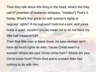 Then they talk about this thing in the head; what's this they
call it? [member of audience whispers, "intellect"] That's it,
honey. What's that got to do with women's rights or
negroes' rights? If my cup won't hold but a pint, and yours
holds a quart, wouldn't you be mean not to let me have my
little half measure full?
Then that little man in black there, he says women can't
have as much rights as men, 'cause Christ wasn't a
woman! Where did your Christ come from? Where did your
Christ come from? From God and a woman! Man had
nothing to do with Him.
 