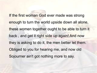 If the first woman God ever made was strong
enough to turn the world upside down all alone,
these women together ought to be able to turn it
back , and get it right side up again! And now
they is asking to do it, the men better let them.
Obliged to you for hearing me, and now old
Sojourner ain't got nothing more to say.
 