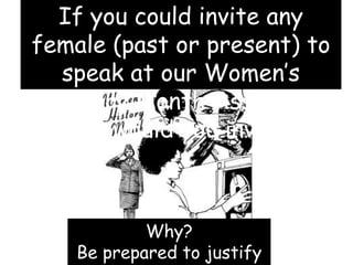 Why?
Be prepared to justify
If you could invite any
female (past or present) to
speak at our Women’s
History Month Assembly
who would you invite?
 
