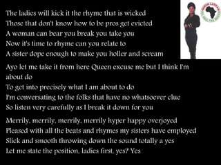 The ladies will kick it the rhyme that is wicked
Those that don't know how to be pros get evicted
A woman can bear you break you take you
Now it's time to rhyme can you relate to
A sister dope enough to make you holler and scream
Ayo let me take it from here Queen excuse me but I think I'm
about do
To get into precisely what I am about to do
I'm conversating to the folks that have no whatsoever clue
So listen very carefully as I break it down for you
Merrily, merrily, merrily, merrily hyper happy overjoyed
Pleased with all the beats and rhymes my sisters have employed
Slick and smooth throwing down the sound totally a yes
Let me state the position, ladies first, yes? Yes
 
