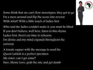 Some think that we can't flow stereotypes, they got to go
I'm a mess around and flip the scene into reverse
With what? With a little touch of ladies first
Who said the ladies couldn't make it, you must be blind
If you don't believe, well here, listen to this rhyme
Ladies first, there's no time to rehearse
I'm divine and my mind expands throughout the
universe
A female rapper with the message to send the
Queen Latifah is a perfect specimen
My sister, can I get some?
Sure, Monie Love, grab the mic and get dumb
 