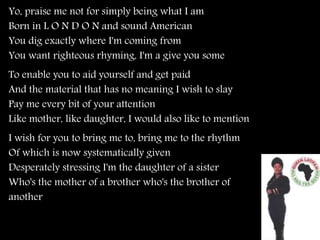Yo, praise me not for simply being what I am
Born in L O N D O N and sound American
You dig exactly where I'm coming from
You want righteous rhyming, I'm a give you some
To enable you to aid yourself and get paid
And the material that has no meaning I wish to slay
Pay me every bit of your attention
Like mother, like daughter, I would also like to mention
I wish for you to bring me to, bring me to the rhythm
Of which is now systematically given
Desperately stressing I'm the daughter of a sister
Who's the mother of a brother who's the brother of
another
 