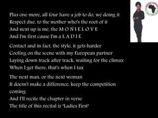 Plus one more, all four have a job to do, we doing it
Respect due, to the mother who's the root of it
And next up is me, the M O N I E L O V E
And I'm first cause I'm a L A D I E
Contact and in fact, the style, it gets harder
Cooling on the scene with my European partner
Laying down track after track, waiting for the climax
When I get there, that's when I tax
The next man, or the next woman
It doesn't make a difference, keep the competition
coming
And I'll recite the chapter in verse
The title of this recital is "Ladies First"
 