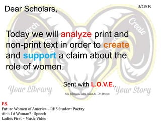 Today we will analyze print and
non-print text in order to create
and support a claim about the
role of women.
Dear Scholars,
Sent with L.O.V.E.,
Ms. Johnson, Mrs Isaacs,& Dr. Brown
3/18/16
P.S.
Future Women of America – RHS Student Poetry
Ain’t I A Woman? - Speech
Ladies First – Music Video
 