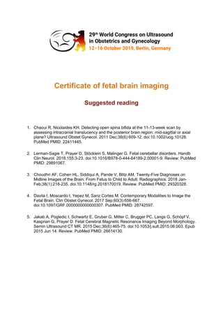 Certificate of fetal brain imaging
Suggested reading
1. Chaoui R, Nicolaides KH. Detecting open spina bifida at the 11-13-week scan by
assessing intracranial translucency and the posterior brain region: mid-sagittal or axial
plane? Ultrasound Obstet Gynecol. 2011 Dec;38(6):609-12. doi:10.1002/uog.10128.
PubMed PMID: 22411445.
2. Lerman-Sagie T, Prayer D, Stöcklein S, Malinger G. Fetal cerebellar disorders. Handb
Clin Neurol. 2018;155:3-23. doi:10.1016/B978-0-444-64189-2.00001-9. Review: PubMed
PMID: 29891067.
3. Choudhri AF, Cohen HL, Siddiqui A, Pande V, Blitz AM. Twenty-Five Diagnoses on
Midline Images of the Brain: From Fetus to Child to Adult. Radiographics. 2018 Jan-
Feb;38(1):218-235. doi:10.1148/rg.2018170019. Review. PubMed PMID: 29320328.
4. Davila I, Moscardo I, Yepez M, Sanz Cortes M. Contemporary Modalities to Image the
Fetal Brain. Clin Obstet Gynecol. 2017 Sep;60(3):656-667.
doi:10.1097/GRF.0000000000000307. PubMed PMID: 28742597.
5. Jakab A, Pogledic I, Schwartz E, Gruber G, Mitter C, Brugger PC, Langs G, Schöpf V,
Kasprian G, Prayer D. Fetal Cerebral Magnetic Resonance Imaging Beyond Morphology.
Semin Ultrasound CT MR. 2015 Dec;36(6):465-75. doi:10.1053/j.sult.2015.06.003. Epub
2015 Jun 14. Review. PubMed PMID: 26614130.
 