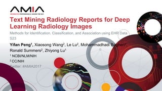 Yifan Peng1, Xiaosong Wang2, Le Lu2, Mohammadhadi Bagheri2,
Ronald Summers2, Zhiyong Lu1
1 NCBI/NLM/NIH
2 CC/NIH
Twitter: #AMIA2017
Text Mining Radiology Reports for Deep
Learning Radiology Images
Methods for Identification, Classification, and Association using EHR Data
S23
 