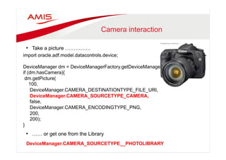 Camera interaction 
• Take a picture …………… 
import oracle.adf.model.datacontrols.device; 
DeviceManager dm = DeviceManagerFactory.getDeviceManager(); 
if (dm.hasCamera){ 
dm.getPicture( 
100, 
DeviceManager.CAMERA_DESTINATIONTYPE_FILE_URI, 
DeviceManager.CAMERA_SOURCETYPE_CAMERA, 
false, 
DeviceManager.CAMERA_ENCODINGTYPE_PNG, 
200, 
200); 
• …… or get one from the Library 
} 
DeviceManager.CAMERA_SOURCETYPE__PHOTOLIBRARY 
 