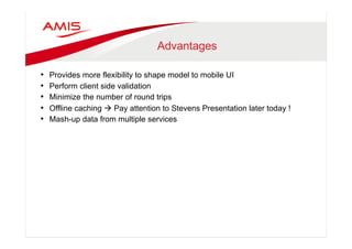 Advantages 
• Provides more flexibility to shape model to mobile UI 
• Perform client side validation 
• Minimize the number of round trips 
• Offline caching à Pay attention to Stevens Presentation later today ! 
• Mash-up data from multiple services 
 