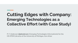Cutting Edges with Company:
Emerging Technologies as a
Collective Effort (with Case Study)
P. F. Anderson (@pfanderson), Emerging Technologies Informationist for the
HS-STEM Libraries of the University of Michigan, Ann Arbor
 