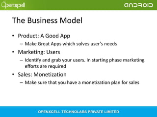 The Business Model
• Product: A Good App
– Make Great Apps which solves user’s needs

• Marketing: Users
– Identify and grab your users. In starting phase marketing
efforts are required

• Sales: Monetization
– Make sure that you have a monetization plan for sales

 