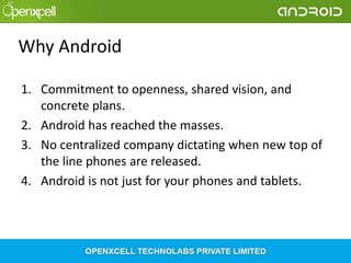 Why Android
1. Commitment to openness, shared vision, and
concrete plans.
2. Android has reached the masses.
3. No centralized company dictating when new top of
the line phones are released.
4. Android is not just for your phones and tablets.

 