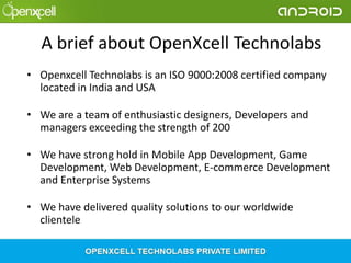 A brief about OpenXcell Technolabs
• Openxcell Technolabs is an ISO 9000:2008 certified company
located in India and USA
• We are a team of enthusiastic designers, Developers and
managers exceeding the strength of 200
• We have strong hold in Mobile App Development, Game
Development, Web Development, E-commerce Development
and Enterprise Systems
• We have delivered quality solutions to our worldwide
clientele

 