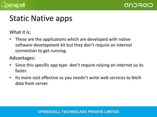 Static Native apps
What it is:
• These are the applications which are developed with native
software development kit but they don’t require an internet
connection to get running.

Advantages:
• Since this specific app type don’t require relying on internet so its
faster.
• Its more cost effective as you needn’t write web services to fetch
data from server.

 