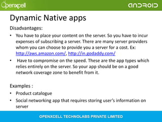 Dynamic Native apps
Disadvantages:
• You have to place your content on the server. So you have to incur
expenses of subscribing a server. There are many server providers
whom you can choose to provide you a server for a cost. Ex:
http://aws.amazon.com/, http://in.godaddy.com/
• Have to compromise on the speed. These are the app types which
relies entirely on the server. So your app should be on a good
network coverage zone to benefit from it.

Examples :
• Product catalogue
• Social networking app that requires storing user’s information on
server

 