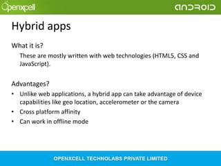 Hybrid apps
What it is?
These are mostly written with web technologies (HTML5, CSS and
JavaScript).

Advantages?
• Unlike web applications, a hybrid app can take advantage of device
capabilities like geo location, accelerometer or the camera
• Cross platform affinity
• Can work in offline mode

 