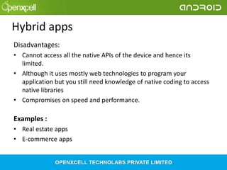 Hybrid apps
Disadvantages:
• Cannot access all the native APIs of the device and hence its
limited.
• Although it uses mostly web technologies to program your
application but you still need knowledge of native coding to access
native libraries
• Compromises on speed and performance.

Examples :
• Real estate apps
• E-commerce apps

 