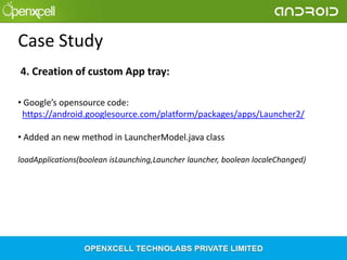 Case Study
4. Creation of custom App tray:
• Google’s opensource code:
https://android.googlesource.com/platform/packages/apps/Launcher2/
• Added an new method in LauncherModel.java class
loadApplications(boolean isLaunching,Launcher launcher, boolean localeChanged)

 