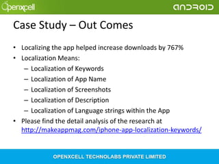 Case Study – Out Comes
• Localizing the app helped increase downloads by 767%
• Localization Means:
– Localization of Keywords
– Localization of App Name
– Localization of Screenshots
– Localization of Description
– Localization of Language strings within the App
• Please find the detail analysis of the research at
http://makeappmag.com/iphone-app-localization-keywords/

 