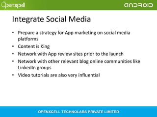 Integrate Social Media
• Prepare a strategy for App marketing on social media
platforms
• Content is King
• Network with App review sites prior to the launch
• Network with other relevant blog online communities like
LinkedIn groups
• Video tutorials are also very influential

 