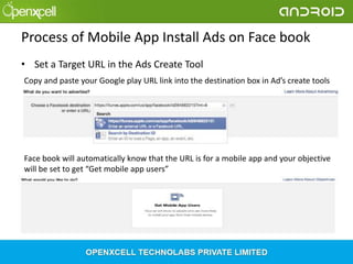 Process of Mobile App Install Ads on Face book
• Set a Target URL in the Ads Create Tool
Copy and paste your Google play URL link into the destination box in Ad’s create tools

Face book will automatically know that the URL is for a mobile app and your objective
will be set to get “Get mobile app users”

 