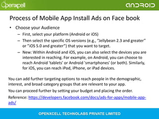 Process of Mobile App Install Ads on Face book
• Choose your Audience
– First, select your platform (Android or iOS)
– Then select the specific OS versions (e.g., “Jellybean 2.3 and greater”
or ”iOS 5.0 and greater”) that you want to target.
– New: Within Android and iOS, you can also select the devices you are
interested in reaching. For example, on Android, you can choose to
reach Android 'tablets' or Android 'smartphones' (or both). Similarly,
for iOS, you can reach iPod, iPhone, or iPad devices.

You can add further targeting options to reach people in the demographic,
interest, and broad category groups that are relevant to your app.
You can proceed further by setting your budget and placing the order.
Reference: https://developers.facebook.com/docs/ads-for-apps/mobile-appads/

 