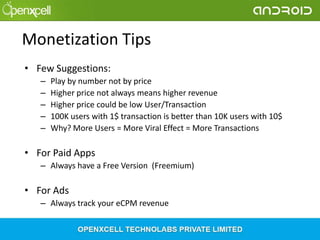 Monetization Tips
• Few Suggestions:
–
–
–
–
–

Play by number not by price
Higher price not always means higher revenue
Higher price could be low User/Transaction
100K users with 1$ transaction is better than 10K users with 10$
Why? More Users = More Viral Effect = More Transactions

• For Paid Apps
– Always have a Free Version (Freemium)

• For Ads
– Always track your eCPM revenue

 