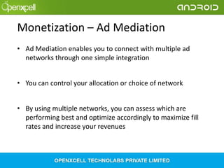 Monetization – Ad Mediation
• Ad Mediation enables you to connect with multiple ad
networks through one simple integration
• You can control your allocation or choice of network
• By using multiple networks, you can assess which are
performing best and optimize accordingly to maximize fill
rates and increase your revenues

 