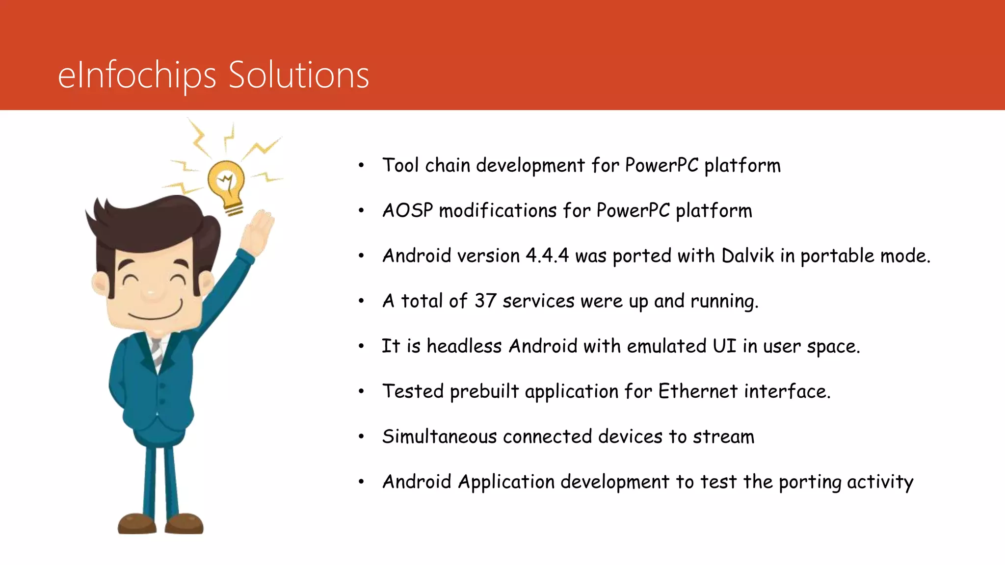 eInfochips Solutions
• Tool chain development for PowerPC platform
• AOSP modifications for PowerPC platform
• Android version 4.4.4 was ported with Dalvik in portable mode.
• A total of 37 services were up and running.
• It is headless Android with emulated UI in user space.
• Tested prebuilt application for Ethernet interface.
• Simultaneous connected devices to stream
• Android Application development to test the porting activity
 