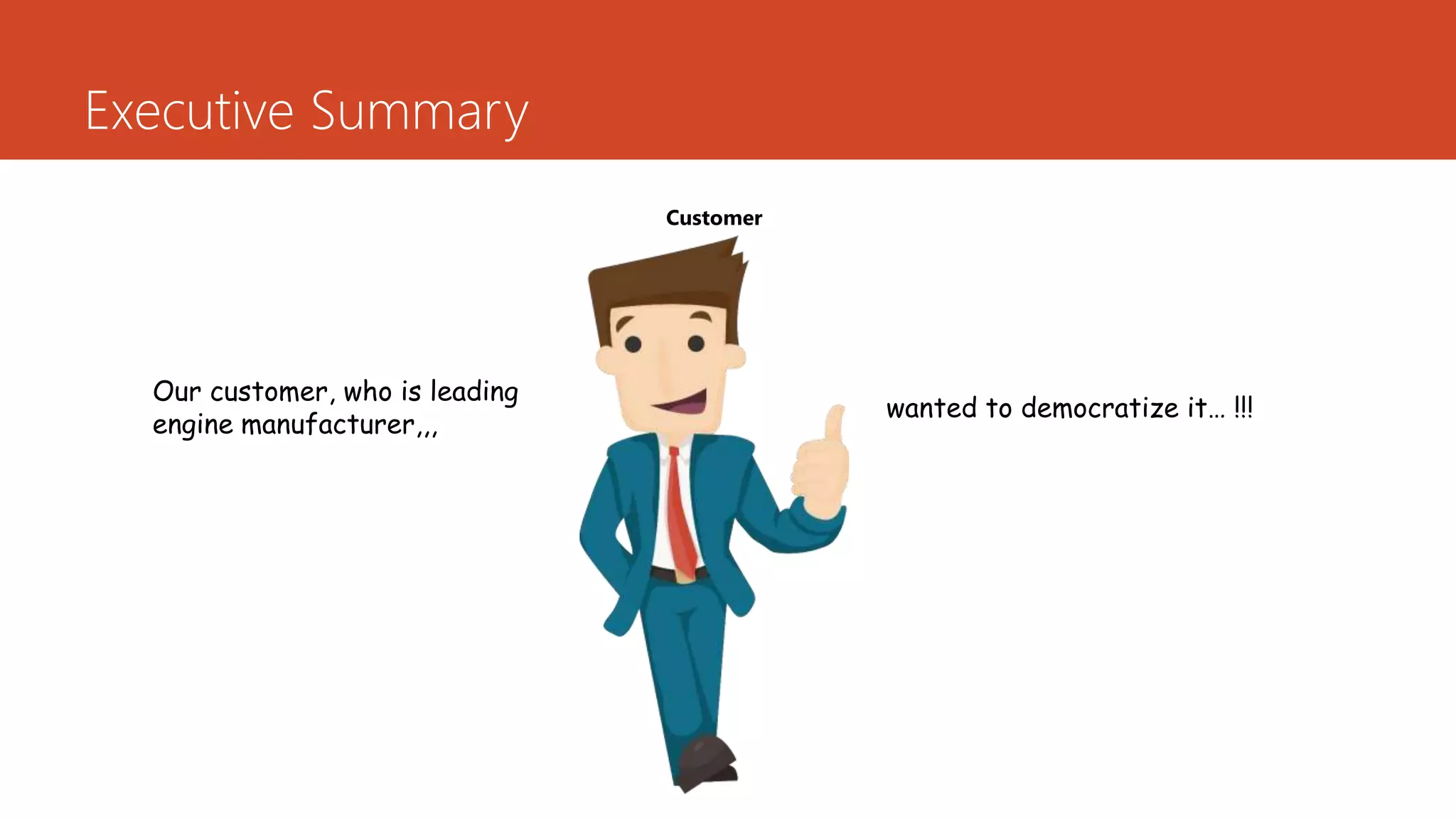 Executive Summary
Our customer, who is leading
engine manufacturer,,,
wanted to democratize it… !!!
Customer
 