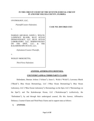 Page 1 of 37
IN THE CIRCUIT COURT OF THE SEVENTH JUDICIAL CIRCUIT
IN AND FOR VOLUSIA COUNTY, FLORIDA
I PATHOLOGY, LLC,
Plaintiff/Counter-Defendant,
v.
DAMIAN ARFARAS; JASON L. WELCH;
LAWRENCE BLASIK; BLUE OCEAN
DERMATOLOGY, LLC; BLUE OCEAN
LABORATORY, LLC; DERMATOLOGY
ON THE SPOT, LLC; & THE
KALEIDOSCOPE OCEAN, LLC;
Defendants/Counter-Plaintiffs,
v.
WESLEY MOSCHETTO,
Third Party Defendant.
CASE NO: 2015-30621 CICI
ANSWER, AFFIRMATIVE DEFENSES,
COUNTERCLAIMS & THIRD PARTY CLAIMS
Defendants, Damian Arfaras (“Arfaras”); Jason L. Welch (“Welch”); Lawrence Blasik
(“Blasik”); Blue Ocean Dermatology, LLC (“Blue Ocean Dermatology”); Blue Ocean
Laboratory, LLC (“Blue Ocean Laboratory”); Dermatology on the Spot, LLC (“Dermatology on
the Spot”); and The Kaleidoscope Ocean, LLC (“Kaleidoscope”) (collectively, the
“Defendants”), by and through their undersigned counsel, file this Answer, Affirmative
Defenses, Counter-Claims and Third Party Claims and in support state as follows:
I. ANSWER:
 
