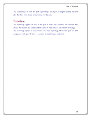 Port of Antwerp
10
The social analysis is such that port is providing a lot of jobs to Belgium country men and
also they have now started hiring females for the jobs.
Technology:
The technology applied or used at the port is really very advanced and modern. The
cranes, the stackers, the loaders and the unloaders that are used are of latest technology.
The technology applied at each level is the latest technology. Overall the port has 200
companies which provide a lot of assistance in technological upliftment.
 