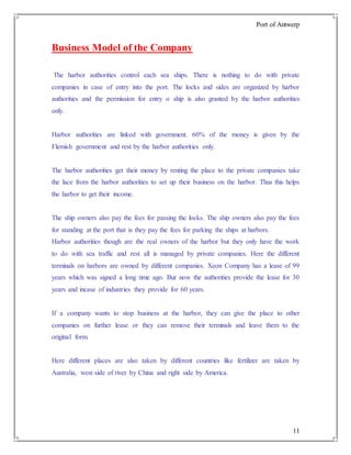 Port of Antwerp
11
Business Model of the Company
The harbor authorities control each sea ships. There is nothing to do with private
companies in case of entry into the port. The locks and sides are organized by harbor
authorities and the permission for entry o ship is also granted by the harbor authorities
only.
Harbor authorities are linked with government. 60% of the money is given by the
Flemish government and rest by the harbor authorities only.
The harbor authorities get their money by renting the place to the private companies take
the lace from the harbor authorities to set up their business on the harbor. Thus this helps
the harbor to get their income.
The ship owners also pay the fees for passing the locks. The ship owners also pay the fees
for standing at the port that is they pay the fees for parking the ships at harbors.
Harbor authorities though are the real owners of the harbor but they only have the work
to do with sea traffic and rest all is managed by private companies. Here the different
terminals on harbors are owned by different companies. Xeon Company has a lease of 99
years which was signed a long time ago. Bur now the authorities provide the lease for 30
years and incase of industries they provide for 60 years.
If a company wants to stop business at the harbor, they can give the place to other
companies on further lease or they can remove their terminals and leave them to the
original form.
Here different places are also taken by different countries like fertilizer are taken by
Australia, west side of river by China and right side by America.
 