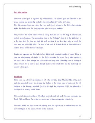 Port of Antwerp
12
Port information
The traffic at the port is regulated by control tower. The control gives the direction to the
every coming and going ship so that it can work efficiently in the port area.
The ship coming from sea enters the river and then it comes to the dock after entering
locks. The locks serve the very important part in the port business.
The port has the inland harbor which is away from the sea so this help in efficient and
perfect going business. The connecting river is the “Schelde” river, it is the tidal river, in
a day two time the river has high tide and two time it has low tide, twice a month the
river also has extra high tides. The start of the river is Schelde River; it then connects to
various docks for the transfer of cargos.
Docks are important as they help in key linking and constant transfer of cargo. There is
only one disadvantage of docks i.e. the docks contains the locks. Every ship coming to
the dock has to pass through the locks which are very time consuming. On an average it
takes 2 hours for a ship to pass through locks for the whole trip. But the locks help on
security of the port.
Petroleum
There was one of the big ministers of US who provided large Marshall Plan of the port
and also provided money to develop the harbor in the better way to carry out the US
business in the Europe. Marshall Dock is the dock for petroleum. USA has planned to
develop an oil refinery at the future.
The port of Antwerp produces 80 million tones of crude oil, and the main companies are
Total, Alph and Fena. The refineries are owned by these companies collectively.
The tanks which are there at the oil refinery have the capacity of 76 million liters and the
cost in Belgium is 1.5 Euros per liter of the crude oil.
 