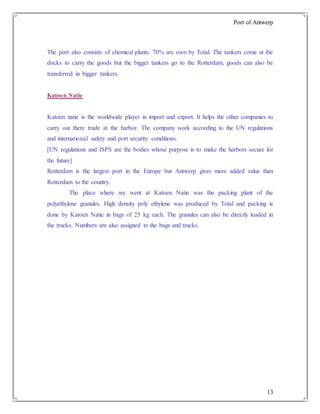 Port of Antwerp
13
The port also consists of chemical plants. 70% are own by Total. The tankers come at the
docks to carry the goods but the bigger tankers go to the Rotterdam, goods can also be
transferred in bigger tankers.
Katoen Natie
Katoen natie is the worldwide player in import and export. It helps the other companies to
carry out there trade at the harbor. The company work according to the UN regulations
and international safety and port security conditions.
[UN regulations and ISPS are the bodies whose purpose is to make the harbors secure for
the future]
Rotterdam is the largest port in the Europe but Antwerp gives more added value than
Rotterdam to the country.
The place where we went at Katoen Natie was the packing plant of the
polyethylene granules. High density poly ethylene was produced by Total and packing is
done by Katoen Natie in bags of 25 kg each. The granules can also be directly loaded in
the trucks. Numbers are also assigned to the bags and trucks.
 