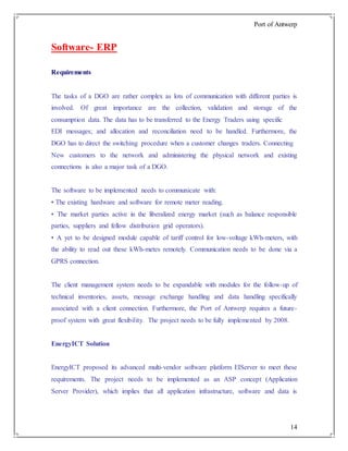 Port of Antwerp
14
Software- ERP
Requirements
The tasks of a DGO are rather complex as lots of communication with different parties is
involved. Of great importance are the collection, validation and storage of the
consumption data. The data has to be transferred to the Energy Traders using specific
EDI messages; and allocation and reconciliation need to be handled. Furthermore, the
DGO has to direct the switching procedure when a customer changes traders. Connecting
New customers to the network and administering the physical network and existing
connections is also a major task of a DGO.
The software to be implemented needs to communicate with:
• The existing hardware and software for remote meter reading.
• The market parties active in the liberalized energy market (such as balance responsible
parties, suppliers and fellow distribution grid operators).
• A yet to be designed module capable of tariff control for low-voltage kWh-meters, with
the ability to read out these kWh-metes remotely. Communication needs to be done via a
GPRS connection.
The client management system needs to be expandable with modules for the follow-up of
technical inventories, assets, message exchange handling and data handling specifically
associated with a client connection. Furthermore, the Port of Antwerp requires a future-
proof system with great flexibility. The project needs to be fully implemented by 2008.
EnergyICT Solution
EnergyICT proposed its advanced multi-vendor software platform EIServer to meet these
requirements. The project needs to be implemented as an ASP concept (Application
Server Provider), which implies that all application infrastructure, software and data is
 