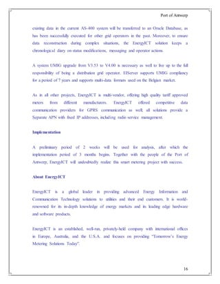 Port of Antwerp
16
existing data in the current AS-400 system will be transferred to an Oracle Database, as
has been successfully executed for other grid operators in the past. Moreover, to ensure
data reconstruction during complex situations, the EnergyICT solution keeps a
chronological diary on status modifications, messaging and operator actions.
A system UMIG upgrade from V3.53 to V4.00 is necessary as well to live up to the full
responsibility of being a distribution grid operator. EIServer supports UMIG compliancy
for a period of 7 years and supports multi-data formats used on the Belgian market.
As in all other projects, EnergyICT is multi-vendor, offering high quality tariff approved
meters from different manufacturers. EnergyICT offered competitive data
communication providers for GPRS communication as well; all solutions provide a
Separate APN with fixed IP addresses, including radio service management.
Implementation
A preliminary period of 2 weeks will be used for analysis, after which the
implementation period of 3 months begins. Together with the people of the Port of
Antwerp, EnergyICT will undoubtedly realize this smart metering project with success.
About EnergyICT
EnergyICT is a global leader in providing advanced Energy Information and
Communication Technology solutions to utilities and their end customers. It is world-
renowned for its in-depth knowledge of energy markets and its leading edge hardware
and software products.
EnergyICT is an established, well-run, privately-held company with international offices
in Europe, Australia, and the U.S.A. and focuses on providing “Tomorrow’s Energy
Metering Solutions Today”.
 