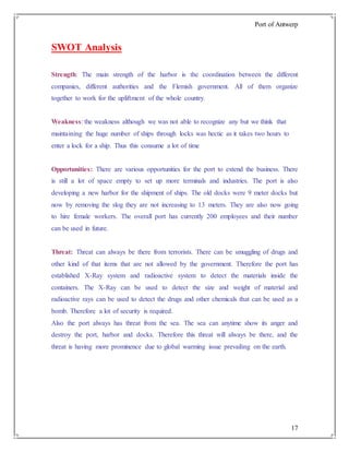 Port of Antwerp
17
SWOT Analysis
Strength: The main strength of the harbor is the coordination between the different
companies, different authorities and the Flemish government. All of them organize
together to work for the upliftment of the whole country.
Weakness: the weakness although we was not able to recognize any but we think that
maintaining the huge number of ships through locks was hectic as it takes two hours to
enter a lock for a ship. Thus this consume a lot of time
Opportunities: There are various opportunities for the port to extend the business. There
is still a lot of space empty to set up more terminals and industries. The port is also
developing a new harbor for the shipment of ships. The old docks were 9 meter docks but
now by removing the slog they are not increasing to 13 meters. They are also now going
to hire female workers. The overall port has currently 200 employees and their number
can be used in future.
Threat: Threat can always be there from terrorists. There can be smuggling of drugs and
other kind of that items that are not allowed by the government. Therefore the port has
established X-Ray system and radioactive system to detect the materials inside the
containers. The X-Ray can be used to detect the size and weight of material and
radioactive rays can be used to detect the drugs and other chemicals that can be used as a
bomb. Therefore a lot of security is required.
Also the port always has threat from the sea. The sea can anytime show its anger and
destroy the port, harbor and docks. Therefore this threat will always be there, and the
threat is having more prominence due to global warming issue prevailing on the earth.
 