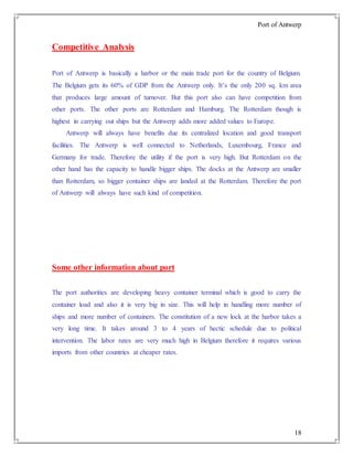 Port of Antwerp
18
Competitive Analysis
Port of Antwerp is basically a harbor or the main trade port for the country of Belgium.
The Belgium gets its 60% of GDP from the Antwerp only. It’s the only 200 sq. km area
that produces large amount of turnover. But this port also can have competition from
other ports. The other ports are Rotterdam and Hamburg. The Rotterdam though is
highest in carrying out ships but the Antwerp adds more added values to Europe.
Antwerp will always have benefits due its centralized location and good transport
facilities. The Antwerp is well connected to Netherlands, Luxembourg, France and
Germany for trade. Therefore the utility if the port is very high. But Rotterdam on the
other hand has the capacity to handle bigger ships. The docks at the Antwerp are smaller
than Rotterdam, so bigger container ships are landed at the Rotterdam. Therefore the port
of Antwerp will always have such kind of competition.
Some other information about port
The port authorities are developing heavy container terminal which is good to carry the
container load and also it is very big in size. This will help in handling more number of
ships and more number of containers. The constitution of a new lock at the harbor takes a
very long time. It takes around 3 to 4 years of hectic schedule due to political
intervention. The labor rates are very much high in Belgium therefore it requires various
imports from other countries at cheaper rates.
 
