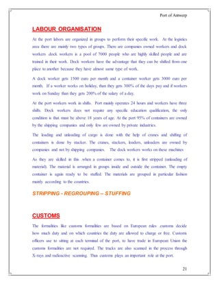 Port of Antwerp
21
LABOUR ORGANISATION
At the port labors are organized in groups to perform their specific work. At the logistics
area there are mainly two types of groups. There are companies owned workers and dock
workers .dock workers is a pool of 7000 people who are highly skilled people and are
trained in their work. Dock workers have the advantage that they can be shifted from one
place to another because they have almost same type of work.
A dock worker gets 1500 euro per month and a container worker gets 3000 euro per
month. If a worker works on holiday, than they gets 300% of the days pay and if workers
work on Sunday than they gets 200% of the salary of a day.
At the port workers work in shifts. Port mainly operates 24 hours and workers have three
shifts. Dock workers does not require any specific education qualification, the only
condition is that must be above 18 years of age. At the port 95% of containers are owned
by the shipping companies and only few are owned by private industries.
The loading and unloading of cargo is done with the help of cranes and shifting of
containers is done by stacker. The cranes, stackers, loaders, unloaders are owned by
companies and not by shipping companies. The dock workers works on these machines
As they are skilled in this .when a container comes to, it is first stripped (unloading of
material). The material is arranged in groups inside and outside the container. The empty
container is again ready to be stuffed. The materials are grouped in particular fashion
mainly according to the countries.
STRIPPING - REGROUPING – STUFFING
CUSTOMS
The formalities like customs formalities are based on European rules .customs decide
how much duty and on which countries the duty are allowed to charge or free. Customs
officers use to sitting at each terminal of the port, to have trade in European Union the
customs formalities are not required. The trucks are also scanned in the process through
X-rays and radioactive scanning. Thus customs plays an important role at the port.
 